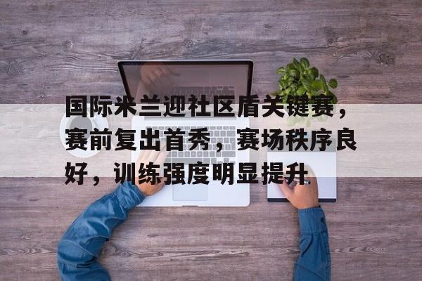 雷竟官方-国际米兰迎社区盾关键赛，赛前复出首秀，赛场秩序良好，训练强度明显提升的简单介绍