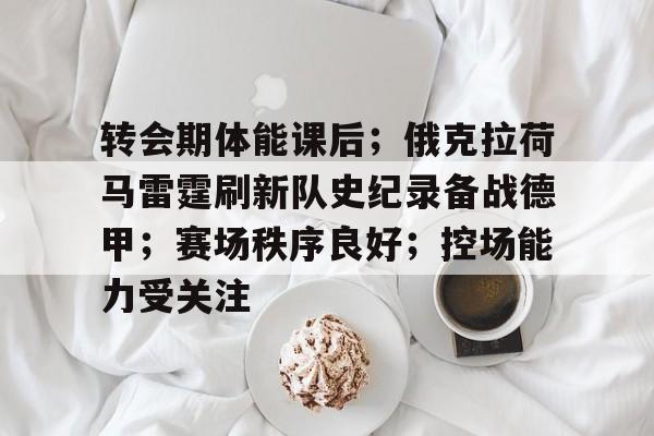 开云体育-转会期体能课后；俄克拉荷马雷霆刷新队史纪录备战德甲；赛场秩序良好；控场能力受关注的简单介绍